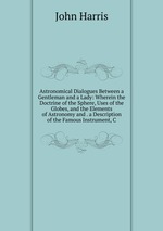 Astronomical Dialogues Between a Gentleman and a Lady: Wherein the Doctrine of the Sphere, Uses of the Globes, and the Elements of Astronomy and . a Description of the Famous Instrument, C