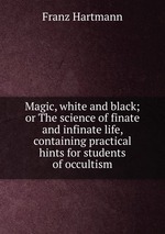 Magic, white and black; or The science of finate and infinate life, containing practical hints for students of occultism