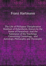The Life of Philippus Theophrastus Bombast of Hohenheim, Known by the Name of Paracelsus: And the Substance of His Teachings Concerning Cosmology, . and Astrology, Philosophy and Theosophy