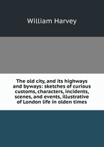 The old city, and its highways and byways: sketches of curious customs, characters, incidents, scenes, and events, illustrative of London life in olden times
