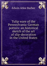 Tulip ware of the Pennsylvania-German potters: an historical sketch of the art of slip-decoration in the United States