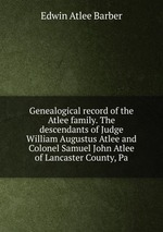 Genealogical record of the Atlee family. The descendants of Judge William Augustus Atlee and Colonel Samuel John Atlee of Lancaster County, Pa