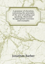 A grammar of elocution, containing the principles of the arts of reading and speaking; illustrated by appropriate exercises and examples
