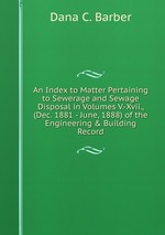 An Index to Matter Pertaining to Sewerage and Sewage Disposal in Volumes V.-Xvii., (Dec. 1881 - June, 1888) of the Engineering & Building Record