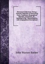 Historical Collections: Being a General Collection of Interesting Facts, Traditions, Biographical Sketches, Anecdotes, &c., Relating to the . Massachusetts, with Geographical Descriptions