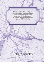 The inner life of the religious societies of the commonwealth: considered principally with reference to the influence of church organization on the spread of Christianity
