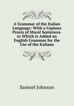 A Grammar of the Italian Language: With a Copious Praxis of Moral Sentences. to Which Is Added an English Grammar for the Use of the Italians