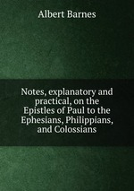Notes, explanatory and practical, on the Epistles of Paul to the Ephesians, Philippians, and Colossians