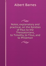 Notes, explanatory and practical, on the Epistles of Paul to the Thessalonians, to Timothy, to Titus, and to Philemon
