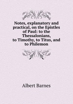 Notes, explanatory and practical, on the Epistles of Paul: to the Thessalonians, to Timothy, to Titus, and to Philemon