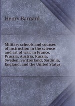 Military schools and courses of instruction in the science and art of war: in France, Prussia, Austria, Russia, Sweden, Switzerland, Sardinia, England, and the United States