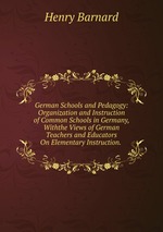 German Schools and Pedagogy: Organization and Instruction of Common Schools in Germany, Withthe Views of German Teachers and Educators On Elementary Instruction.