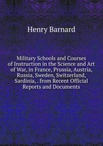 Military Schools and Courses of Instruction in the Science and Art of War, in France, Prussia, Austria, Russia, Sweden, Switzerland, Sardinia, . from Recent Official Reports and Documents