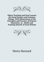 Object Teaching and Oral Lessons On Social Science and Common Things: With Illustrations of the Principles and Practice of Primary Education, As . Model and Training Schools of Great Britain