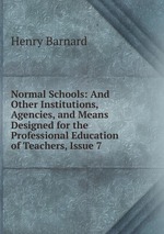 Normal Schools: And Other Institutions, Agencies, and Means Designed for the Professional Education of Teachers, Issue 7