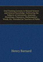 Oral Training Lessons in Natural Science and General Knowledge: Embracing the Subjects of Astronomy, Anatomy, Physiology, Chemistry, Mathematical . Words, Etc. Intended for Teachers of Public