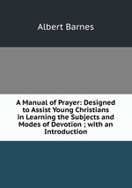 A Manual of Prayer: Designed to Assist Young Christians in Learning the Subjects and Modes of Devotion ; with an Introduction