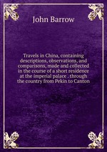 Travels in China, containing descriptions, observations, and comparisons, made and collected in the course of a short residence at the imperial palace . through the country from Pekin to Canton