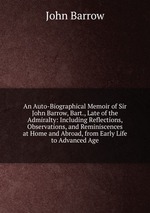 An Auto-Biographical Memoir of Sir John Barrow, Bart., Late of the Admiralty: Including Reflections, Observations, and Reminiscences at Home and Abroad, from Early Life to Advanced Age