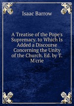 A Treatise of the Pope`s Supremacy. to Which Is Added a Discourse Concerning the Unity of the Church. Ed. by T.M`crie