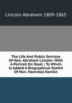 The Life And Public Services Of Hon. Abraham Lincoln: With A Portrait On Steel ; To Which Is Added A Biographical Sketch Of Hon. Hannibal Hamlin
