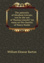 The paternity of Abraham Lincoln; was he the son of Thomas Lincoln? An essay on the chastity of Nancy Hanks