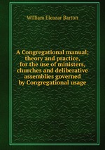 A Congregational manual; theory and practice, for the use of ministers, churches and deliberative assemblies governed by Congregational usage