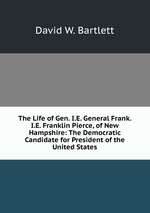 The Life of Gen. I.E. General Frank. I.E. Franklin Pierce, of New Hampshire: The Democratic Candidate for President of the United States