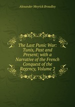 The Last Punic War: Tunis, Past and Present; with a Narrative of the French Conquest of the Regency, Volume 2