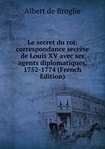 Le secret du roi: correspondance secrte de Louis XV avec ses agents diplomatiques, 1752-1774 (French Edition)