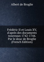 Frdric II et Louis XV, d`aprs des documents nouveaux 1742-1744. Par le deuc de Broglie (French Edition)