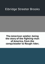 The American soldier; being the story of the fighting-man of America, from the conquistador to Rough rider;