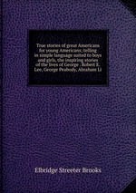 True stories of great Americans for young Americans; telling in simple language suited to boys and girls, the inspiring stories of the lives of George . Robert E. Lee, George Peabody, Abraham Li