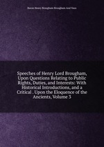 Speeches of Henry Lord Brougham, Upon Questions Relating to Public Rights, Duties, and Interests: With Historical Introductions, and a Critical . Upon the Eloquence of the Ancients, Volume 3