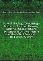 Natural Theology: Comprising a Discourse of Natural Theology, Dialogues On Instinct, and Dissertations On the Structure of the Cells of Bees and On Fossil Osteology