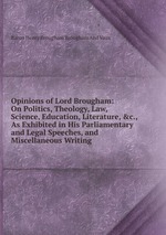 Opinions of Lord Brougham: On Politics, Theology, Law, Science, Education, Literature, &c., As Exhibited in His Parliamentary and Legal Speeches, and Miscellaneous Writing