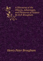 A Discourse of the Objects, Advantages, and Pleasures of Science By H.P. Brougham