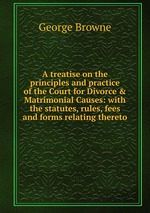 A treatise on the principles and practice of the Court for Divorce & Matrimonial Causes: with the statutes, rules, fees and forms relating thereto