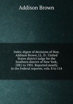 Index-digest of decisions of Hon. Addison Brown, LL. D.: United States district judge for the Southern district of New York, 1881 to 1901. Reported mostly in the Federal reporter, vols. 8 to 114