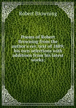 Poems of Robert Browning from the author`s rev. text of 1889; his own selections with additions from his latest works;