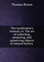 The taxidermist`s manual, or, The art of collecting, preparing, and preserving objects of natural history
