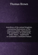 Anecdotes of the animal kingdom, containing illustrations of the characters, habits, dispositions, and capabilities of quadrupeds, birds, fishes, . supplement to Goldsmith`s Animated Nature