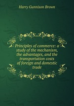 Principles of commerce: a study of the mechanism, the advantages, and the transportation costs of foreign and domestic trade
