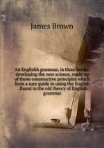 An Englishh grammar, in three books; developing the new science, made up of those constructive principles which form a sure guide in using the English . found in the old theory of English grammar