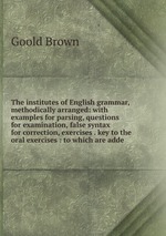 The institutes of English grammar, methodically arranged: with examples for parsing, questions for examination, false syntax for correction, exercises . key to the oral exercises : to which are adde