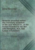 Sermons preached before the University of Oxford in the year MDCCCVI., at the lecture founded by the Rev. John Bampton, M.A. late Canon of Salisbury