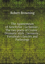 The Agamemnon of Aeschylus ; La Saisiaz ; The two poets of Croisic ; Dramatic idyls ; Jacoseria ; Ferishtah`s fancies and Parleyings