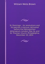 St. Domingo: : its revolutions and its patriots. A lecture, delivered before the Metropolitan Athenaeum, London, May 16, and St. Thomas` church, Philadelphia, December 20, 1854
