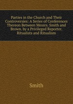 Parties in the Church and Their Controversies: A Series of Conferences Thereon Between Messrs. Smith and Brown. by a Privileged Reporter. Ritualists and Ritualism
