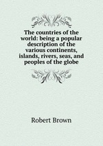 The countries of the world: being a popular description of the various continents, islands, rivers, seas, and peoples of the globe